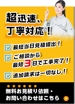 超迅速丁寧対応　最短当日見積もり提出　ご相談から最短3日で工事完了　追加請求一切なし　無料見積もりの依頼　お問い合わせはこちら