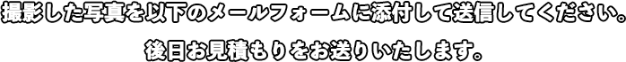 撮影した写真を以下のメールフォームに添付して送信してください。後日お見積もりをお送りいたします。