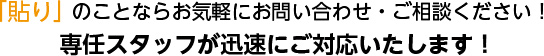 「貼り」のことならお気軽にお問い合わせ・ご相談ください！専任スタッフが迅速にご対応いたします！