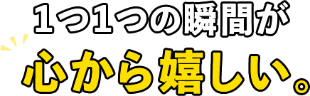 1つ1つの瞬間が心から嬉しい。