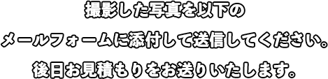 撮影した写真を以下のメールフォームに添付して送信してください。後日お見積もりをお送りいたします。