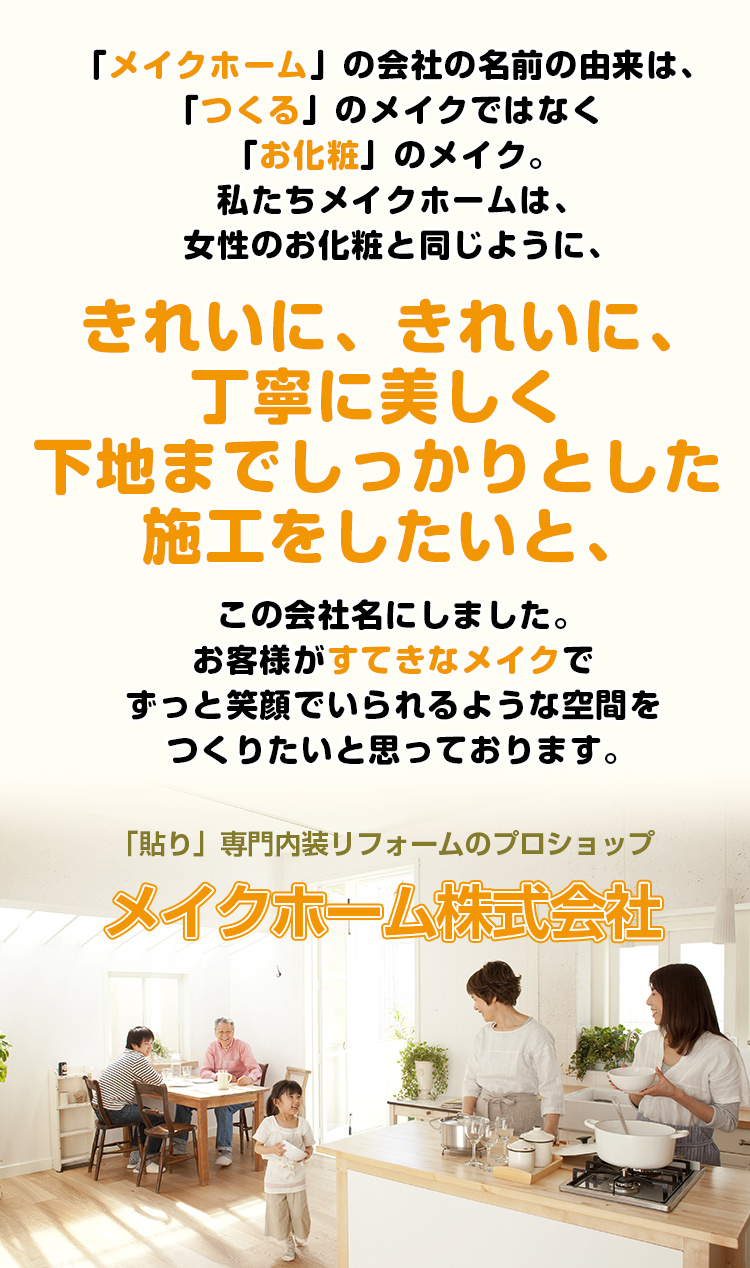 「メイクホーム」会社の名前の由来は「つくる」のメイクではなく「お化粧」のメイク。私たちメイクホームは女性のメイクと同じように、きれいに、きれいに、丁寧に美しく下地までしっかりとした施工をしたいと、この会社名にしました。お客様が素敵なメイクでずっと笑顔でいられるような空間をつくりたいと思っております。