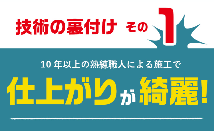 技術の裏付けその1　10年以上の熟練職人による施工で　仕上がりが綺麗！